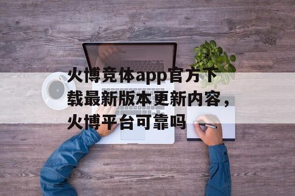 火博竞体app官方下载最新版本更新内容，火博平台可靠吗