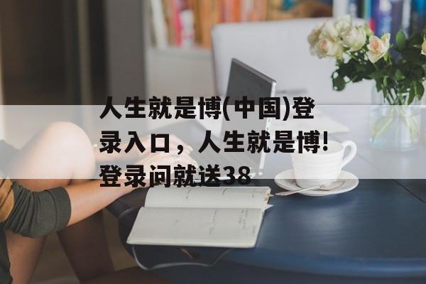 人生就是博(中国)登录入口，人生就是博!登录问就送38